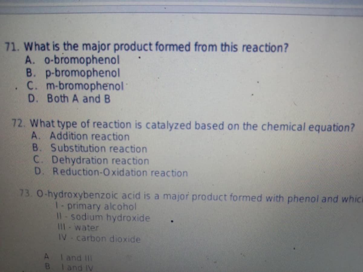71. What is the major product formed from this reaction?
A. o-bromophenol
B. p-bromophenol
C. m-bromophenol
D. Both A and B
72. What type of reaction is catalyzed based on the chemical equation?
A. Addition reaction
B. Substitution reaction
C. Dehydration reaction
D. Reduction-Oxidation reaction
73. 0-hydroxybenzoic acid is a major product formed with phenol and which
I-primary alcohol
II- sodium hydroxide
III - water
IV- carbon dioxide
A. I and III
B. I and IV