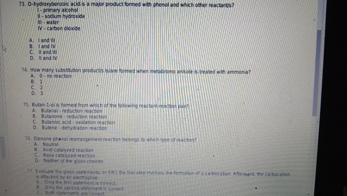 73. O-hydroxybenzoic acid.is a major product formed with phenol and which other reactant/s?
I-primary alcohol
Il-sodium hydroxide
Ill-water
IV-carbon dioxide
A. I and III
B. I and IV
C. II and III
D. II and IV
74. How many substitution product/s is/are formed when metabromo anisole is treated with ammonia?
A. 0 no reaction
B. 1
C. 2
D. 3
75. Butan-1-ol is formed from which of the following reactant-reaction pair?
A. Butanal-reduction reaction
B. Butanone - reduction reaction
C. Butanoic acid oxidation reaction
D. Butene- dehydration reaction
76. Dienone phenol rearrangement reaction belongs to which type of reaction?
A. Neutral
B. Acid-catalyzed reaction
C. Base catalyzed reaction
D. Neither of the given choices
77. Evaluate the given statements: In SNI the first step involves the formation of a carbocation. Afterward, the carbocation
is attacked by an electrophile.
A. Only the first statement is correct.
B. Only the second statement is correct.
C. Both statements are correct.