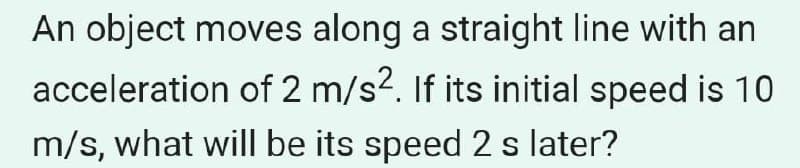 An object moves along a straight line with an
acceleration of 2 m/s?. If its initial speed is 10
m/s, what willI be its speed 2 s later?
