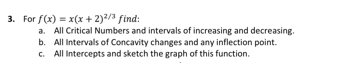 3. For f(x) = x(x +2)²/3 find:
а.
All Critical Numbers and intervals of increasing and decreasing.
b. All Intervals of Concavity changes and any inflection point.
All Intercepts and sketch the graph of this function.
С.
