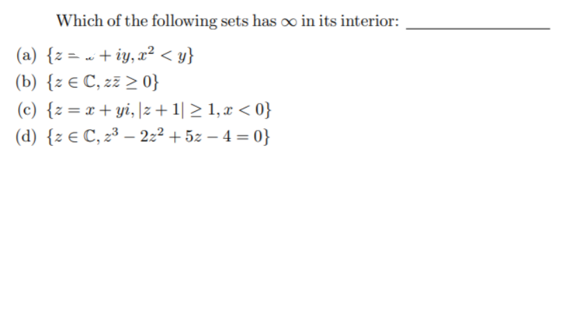 Which of the following sets has ∞ in its interior:
(a) {z = « + iy, x² < y}
(b) {z € C, zz > 0}
(c) {z = x+ yi, |z +1| > 1, r < 0}
(d) {z € C, 2³ – 22² + 5z – 4 = 0}
|
