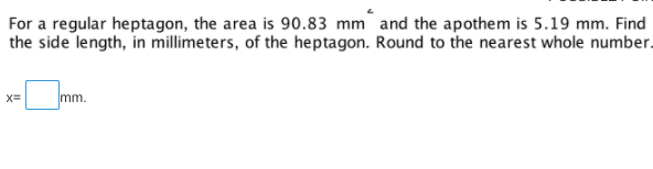 For a regular heptagon, the area is 90.83 mm and the apothem is 5.19 mm. Find
the side length, in millimeters, of the heptagon. Round to the nearest whole number.
X=
mm.
