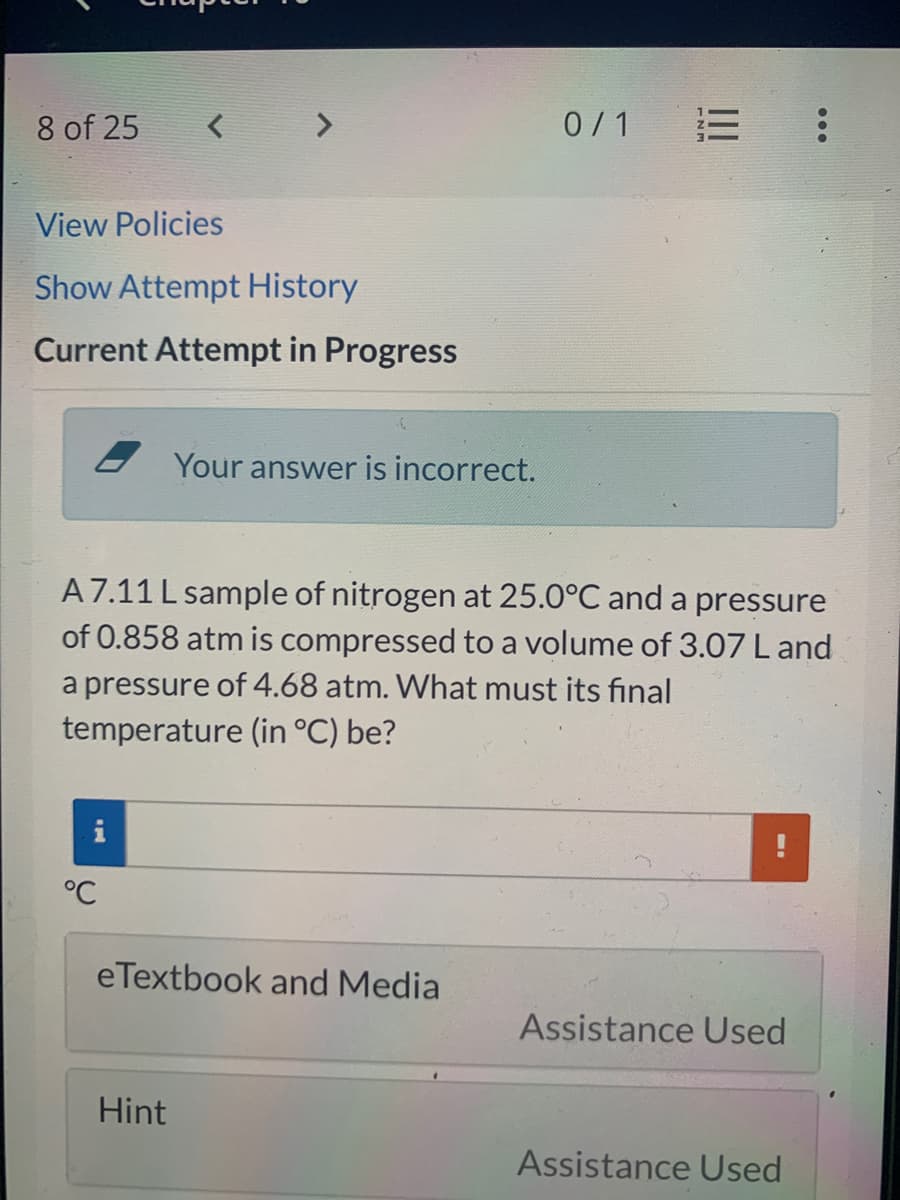 8 of 25
0/1
View Policies
Show Attempt History
Current Attempt in Progress
Your answer is incorrect.
A7.11 L sample of nitrogen at 25.0°C and a pressure
of 0.858 atm is compressed to a volume of 3.07 L and
a pressure of 4.68 atm. What must its final
temperature (in °C) be?
°C
eTextbook and Media
Assistance Used
Hint
Assistance Used
