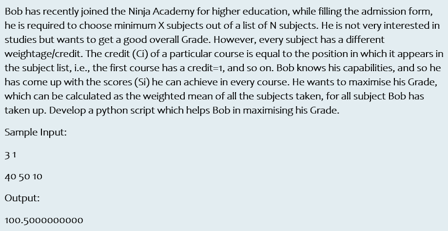 Bob has recently joined the Ninja Academy for higher education, while filling the admission form,
he is required to choose minimum X subjects out of a list of N subjects. He is not very interested in
studies but wants to get a good overall Grade. However, every subject has a different
weightage/credit. The credit (Ci) of a particular course is equal to the position in which it appears in
the subject list, i.e., the first course has a credit=1, and so on. Bob knows his capabilities, and so he
has come up with the scores (Si) he can achieve in every course. He wants to maximise his Grade,
which can be calculated as the weighted mean of all the subjects taken, for all subject Bob has
taken up. Develop a python script which helps Bob in maximising his Grade.
Sample Input:
31
40 50 10
Output:
100.5000000000
