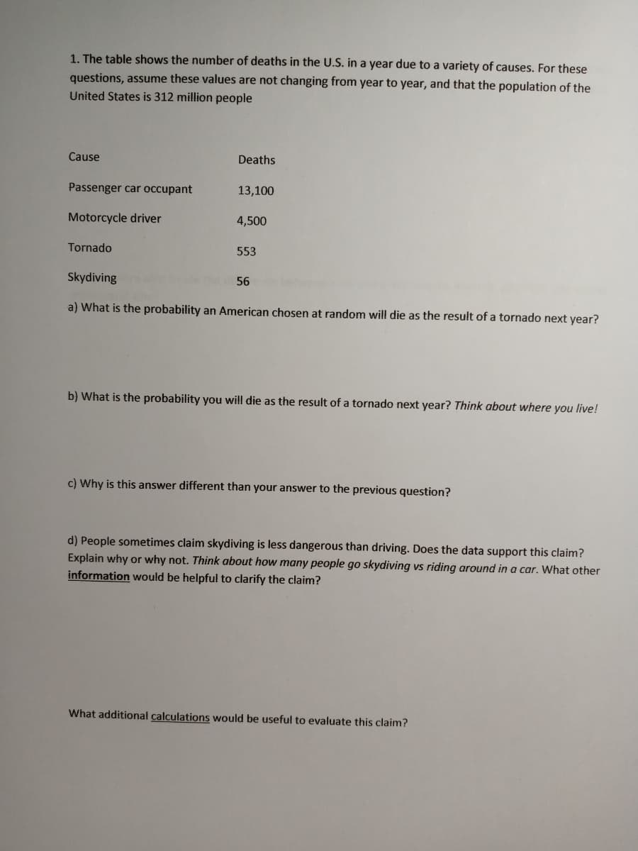 1. The table shows the number of deaths in the U.S. in a year due to a variety of causes. For these
questions, assume these values are not changing from year to year, and that the population of the
United States is 312 million people
Cause
Deaths
Passenger car occupant
13,100
Motorcycle driver
4,500
Tornado
553
Skydiving
56
a) What is the probability an American chosen at random will die as the result of a tornado next year?
b) What is the probability you will die as the result of a tornado next year? Think about where you live!
c) Why is this answer different than your answer to the previous question?
d) People sometimes claim skydiving is less dangerous than driving. Does the data support this claim?
Explain why or why not. Think about how many people go skydiving vs riding around in a car. What other
information would be helpful to clarify the claim?
What additional calculations would be useful to evaluate this claim?
