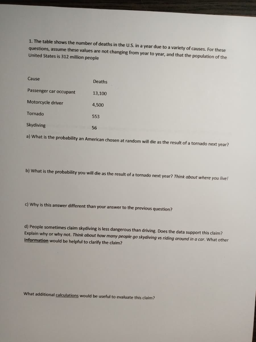 1. The table shows the number of deaths in the U.S. in a year due to a variety of causes. For these
questions, assume these values are not changing from year to year, and that the population of the
United States is 312 million people
Cause
Deaths
Passenger car occupant
13,100
Motorcycle driver
4,500
Tornado
553
Skydiving
56
a) What is the probability an American chosen at random will die as the result of a tornado next year?
b) What is the probability you will die as the result of a tornado next year? Think about where you live!
c) Why is this answer different than your answer to the previous question?
d) People sometimes claim skydiving is less dangerous than driving. Does the data support this claim?
Explain why or why not. Think about how many people go skydiving vs riding around in a car. What other
information would be helpful to clarify the claim?
What additional calculations would be useful to evaluate this claim?
