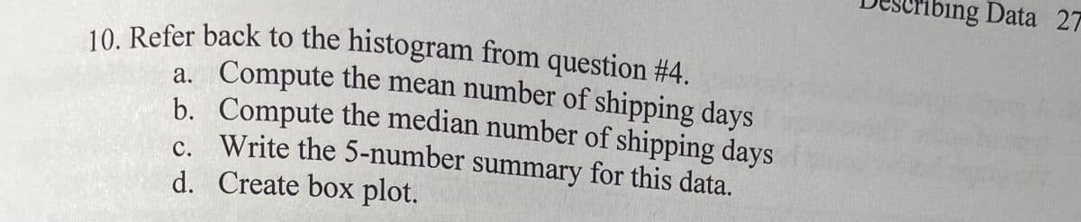 ribing Data 27
10. Refer back to the histogram from question #4.
a. Compute the mean number of shipping days
b. Compute the median number of shipping days
c. Write the 5-number summary for this data.
d. Create box plot.
