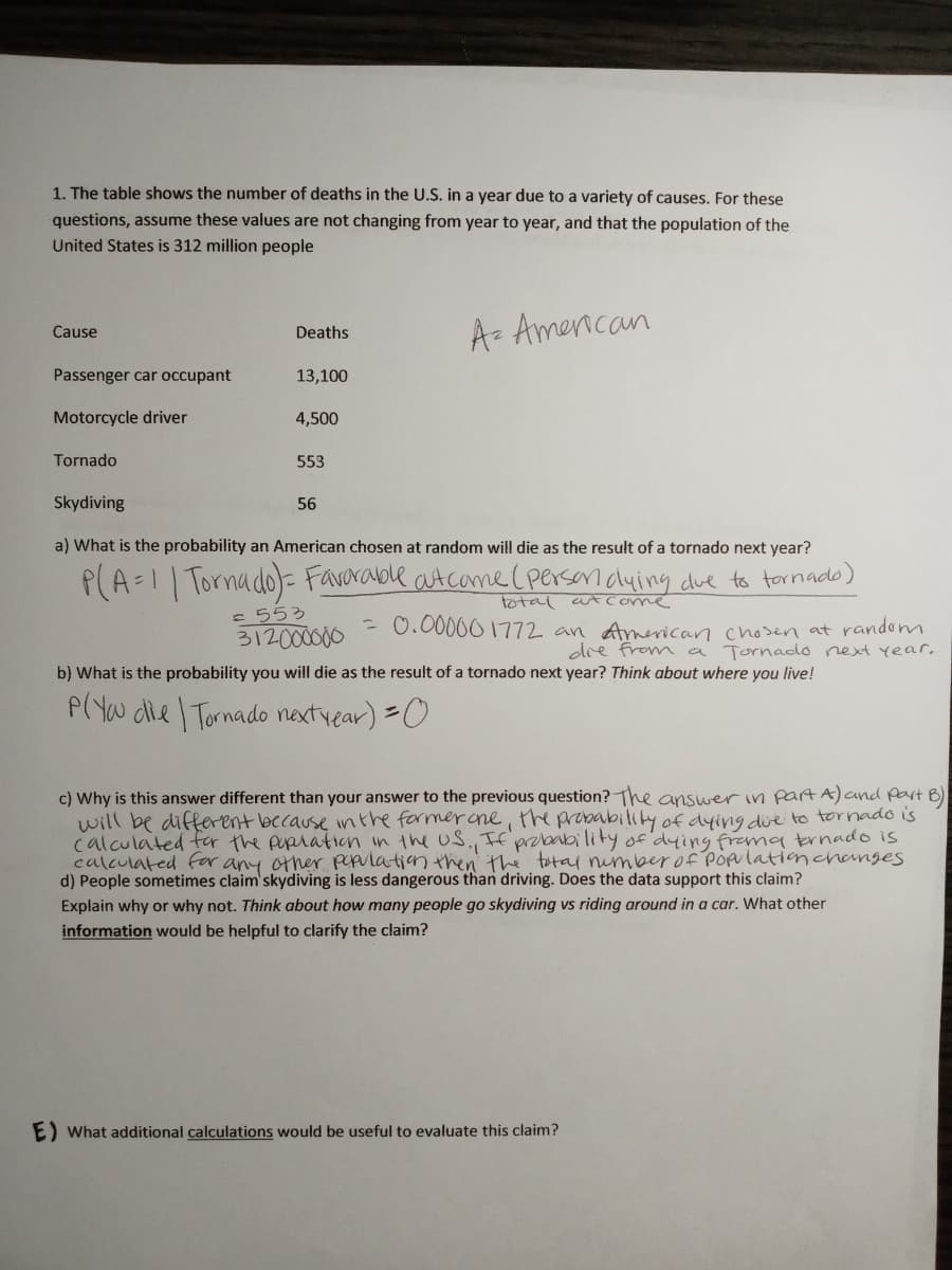 1. The table shows the number of deaths in the U.S. in a year due to a variety of causes. For these
questions, assume these values are not changing from year to year, and that the population of the
United States is 312 million people
A- Amencan
Cause
Deaths
Passenger car occupant
13,100
Motorcycle driver
4,500
Tornado
553
Skydiving
56
a) What is the probability an American chosen at random will die as the result of a tornado next year?
P(A-1 Tornado)- Favarable atcome (persenduing due to tornado)
total a Come
= 553
312000000
- 0.00000 1772 an American chosen at random
dre from a Tornaddo next year,
b) What is the probability you will die as the result of a tornado next year? Think about where you live!
P(Yw dle Tornado nextvear) =0
c) Why is this answer different than your answer to the previous question? The answerin partA)and Part B)
will be different because inthe formerane, the probability of dying due to tornado is
calculated fer the puplation in the uS., If probability of dying frama trnado is
calculated for any other pepulation then' the totai nimberof POplationchanges
d) People sometimes claim' skydiving is less dangerous than driving. Does the data support this claim?
Explain why or why not. Think about how many people go skydiving vs riding around in a car. What other
information would be helpful to clarify the claim?
E) What additional calculations would be useful to evaluate this claim?
