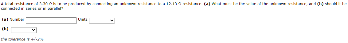 A total resistance of 3.30 N is to be produced by connecting an unknown resistance to a 12.13 2 resistance. (a) What must be the value of the unknown resistance, and (b) should it be
connected in series or in parallel?
(a) Number
Units
(b)
the tolerance is +/-2%
