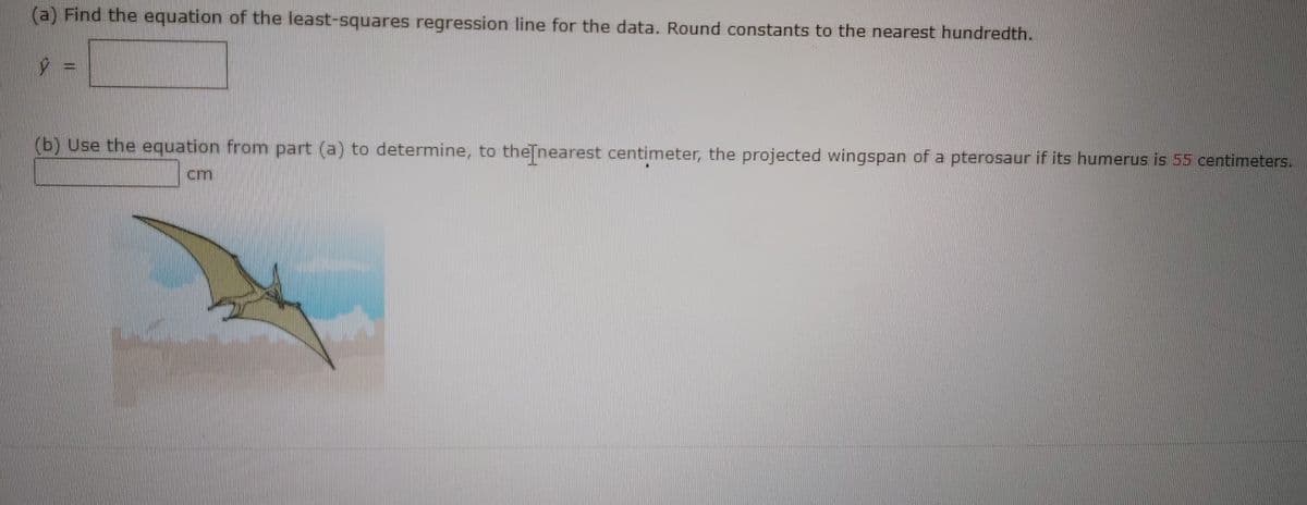 (a) Find the equation of the least-souares regression line for the data. Round constants to the nearest hundredth.
(b) Use the equation from part (a) to determine, to theTnearest centimeter, the projected wingspan of a pterosaur if its humerus is 55 centimeters.
cm
