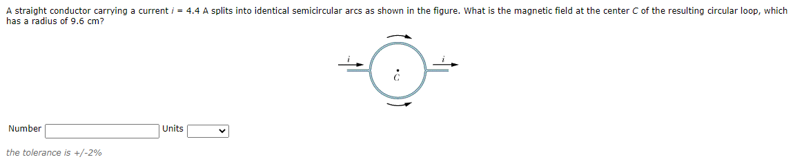 A straight conductor carrying a current i = 4.4 A splits into identical semicircular arcs as shown in the figure. What is the magnetic field at the center C of the resulting circular loop, which
has a radius of 9.6 cm?
Number
Units
the tolerance is +/-2%

