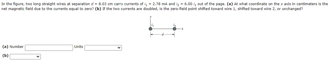 In the figure, two long straight wires at separation d = 8.03 cm carry currents of i, = 2.78 mA and i, = 6.00 i, out of the page. (a) At what coordinate on the x axis in centimeters is the
net magnetic field due to the currents equal to zero? (b) If the two currents are doubled, is the zero-field point shifted toward wire 1, shifted toward wire 2, or unchanged?
(a) Number
| Units
(b)
