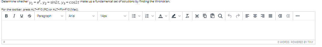Determine whether y = e', v2= sin2t, ya= cos2t make up a fundamental set of solutions by finding the Wronskian.
For the toolbar, press ALT+F10 (PC) or ALT+FN+F10 (Mac).
BIU S
Paragraph
Arial
14px
I.
O WORDS POWERED BY TINY
