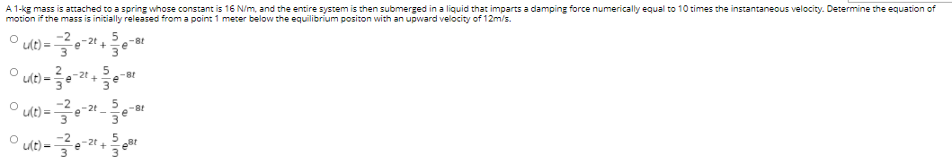 A 1-kg mass is attached to a spring whose constant is 16 N/m, and the entire system is then submerged in a liquid that imparts a damping force numerically equal to 10 times the instantaneous velocity. Determine the equation of
motion if the mass is initially released from a point 1 meter below the equilibrium positon with an upward velocity of 12m/s.
u(t) =
-2t
-8t
u(t) =
e-8t
3
ult) =
-2
e-2t
5
-8t
3.
u(t) =
-2t, 5
e
