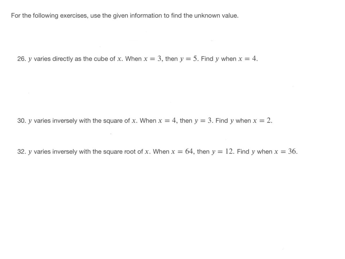 For the following exercises, use the given information to find the unknown value.
26. y varies directly as the cube of x. When x = 3, then y = 5. Find y when x = 4.
30. y varies inversely with the square of x. When x = 4, then y = 3. Find y when x = 2.
32. y varies inversely with the square root of x. When x =
64, then y = 12. Find y when x = 36.
