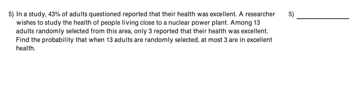 5) In a study, 43% of adults questioned reported that their health was excellent. A researcher
wishes to study the health of people living close to a nuclear power plant. Among 13
adults randomly selected from this area, only 3 reported that their health was excellent.
Find the probability that when 13 adults are randomly selected, at most 3 are in excellent
5)
health.
