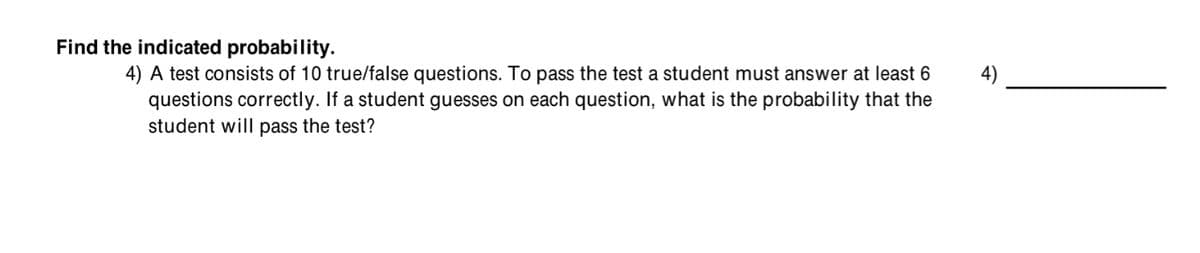 Find the indicated probability.
4) A test consists of 10 true/false questions. To pass the test a student must answer at least 6
questions correctly. If a student guesses on each question, what is the probability that the
student will pass the test?
