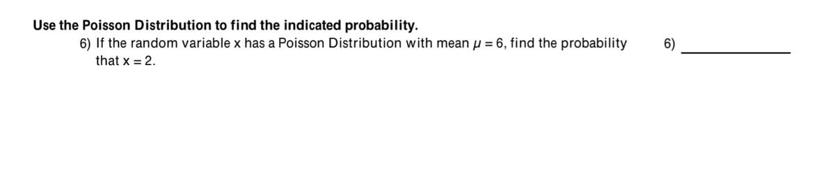 Use the Poisson Distribution to find the indicated probability.
6) If the random variable x has a Poisson Distribution with mean µ = 6, find the probability
6)
that x = 2.
