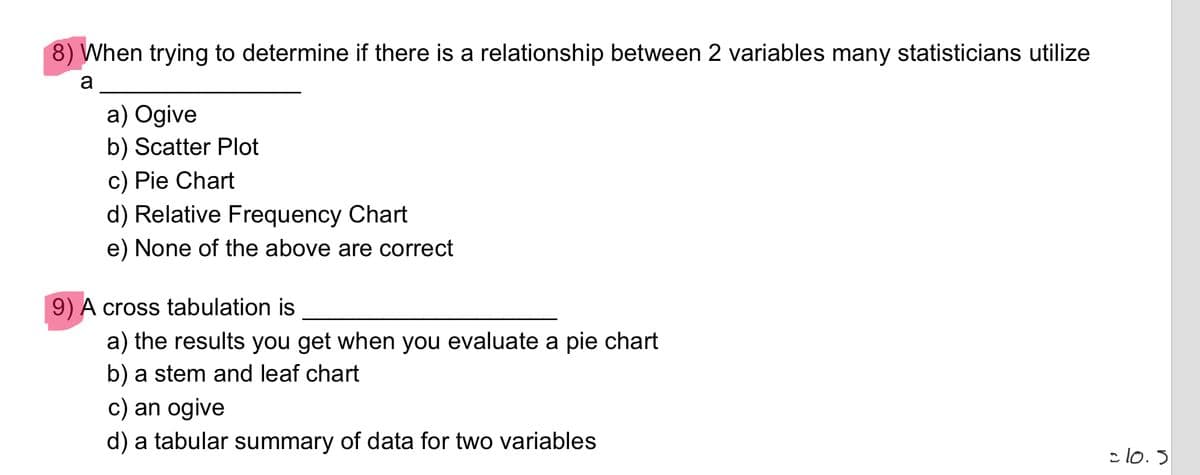 8) When trying to determine if there is a relationship between 2 variables many statisticians utilize
a
a) Ogive
b) Scatter Plot
c) Pie Chart
d) Relative Frequency Chart
e) None of the above are correct
9) A cross tabulation is
a) the results you get when you evaluate a pie chart
b) a stem and leaf chart
c) an ogive
d) a tabular summary of data for two variables
c lo. 5
