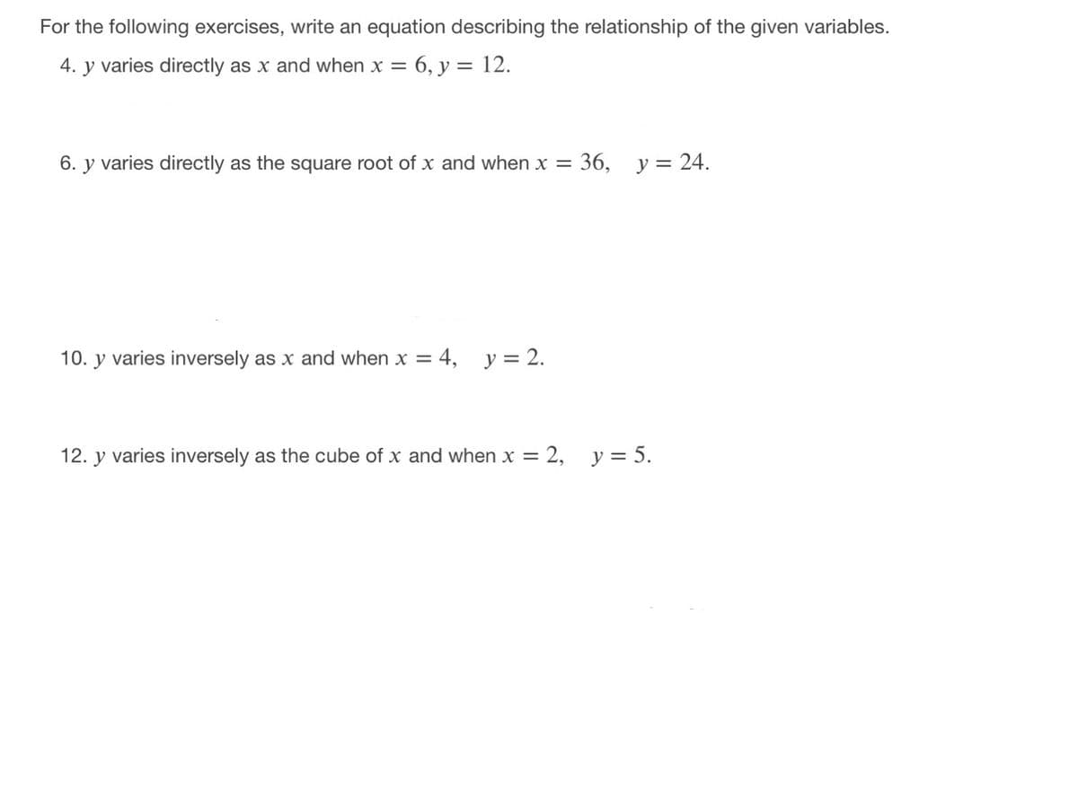 For the following exercises, write an equation describing the relationship of the given variables.
4. y varies directly as x and when x =
6, y = 12.
6. y varies directly as the square root of x and when x =
36, у%3D 24.
10. y varies inversely as x and when x = 4, y= 2.
12. y varies inversely as the cube of x and when x = 2, y = 5.
