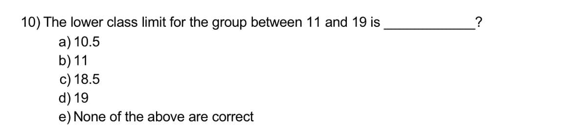 10) The lower class limit for the group between 11 and 19 is
?
a) 10.5
b) 11
c) 18.5
d) 19
e) None of the above are correct
