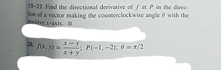 19-22 Find the directional derivative of f at P in the direc-
tion of a vector making the counterclockwise angle 0 with the
positive x-axis. I
x-y.
20. f(x, y) = Y,
P(-1, -2); 0 = T/2
%3D
x+y
