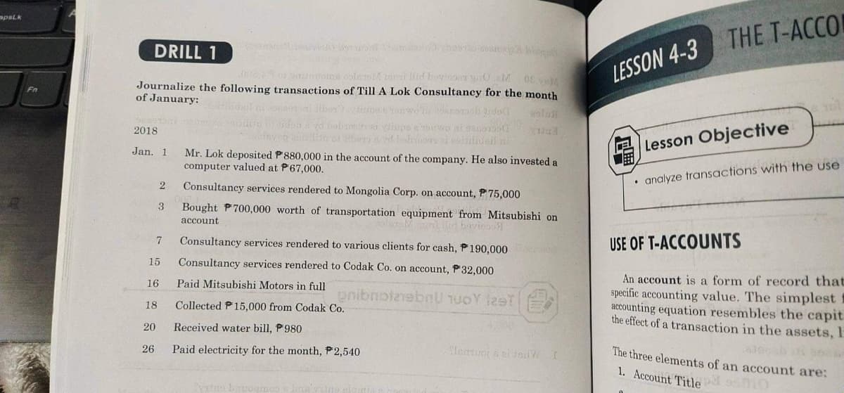 mpsLk
THE T-ACCO
DRILL 1
006o or doles llid bovlooa y0 M 08
LESSON 4-3
Journalize the following transactions of Till A Lok Consultancy for the month
of January:
Fn
2018
upe
bem
Lesson Objective
Jan. 1
Mr. Lok deposited P 880,000 in the account of the company. He also invested a
computer valued at P67,000.
• analyze transactions with the use
Consultancy services rendered to Mongolia Corp. on account, P75,000
3
Bought P700,000 worth of transportation equipment from Mitsubishi on
account
wios
Consultancy services rendered to various clients for cash, P190,000
USE OF T-ACCOUNTS
7
15
Consultancy services rendered to Codak Co. on account, P32,000
An account is a form of record that
specific accounting value. The simplest
accounting equation resembles the capit
the effect of a transaction in the assets, E
16
Paid Mitsubishi Motors in full
nibnotebnU TUOY leeT
18
Collected P15,000 from Codak Co.
20
Received water bill, P980
4.000
26
Paid electricity for the month, P2,540
The three elements of an account are:
1. Account Titledsmo
