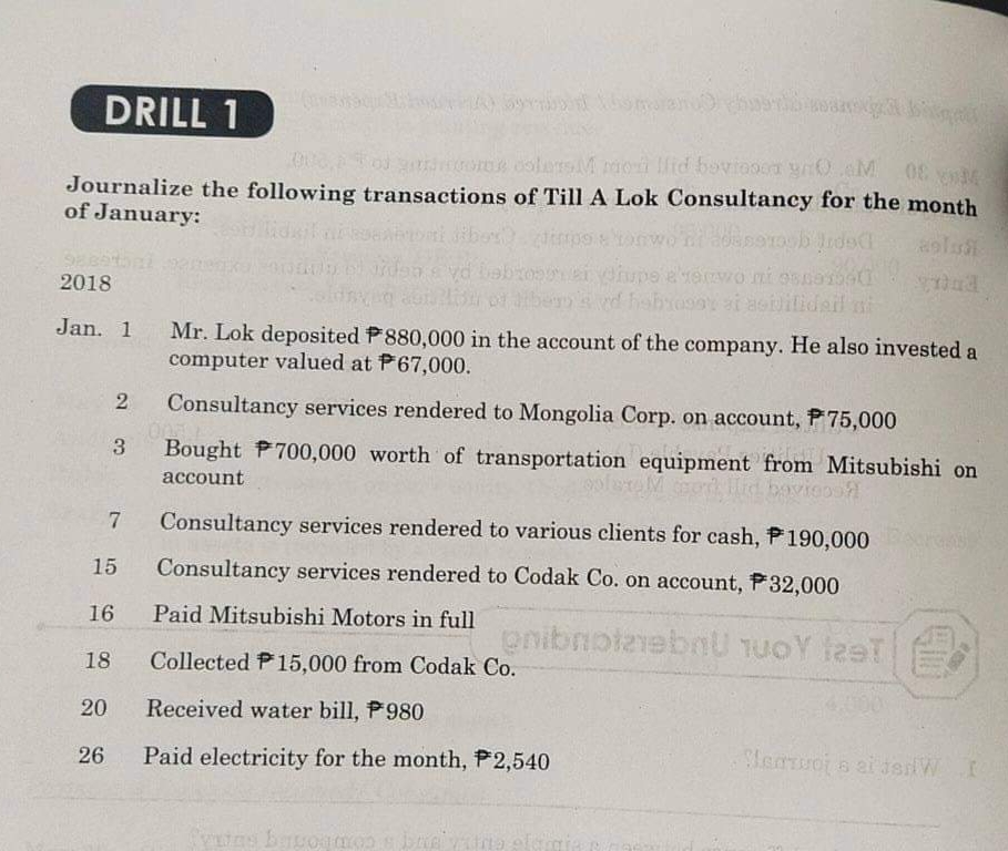 DRILL 1
AToj oe colersM moi lfid boviooca ynOaM
Journalize the following transactions of Till A Lok Consultancy for the month
of January:
olu
2018
hebrosi asbilidail ni
Jan. 1
Mr. Lok deposited P880,000 in the account of the company. He also invested a
computer valued at P67,000.
Consultancy services rendered to Mongolia Corp. on account, P 75,000
3
Bought P700,000 worth of transportation equipment from Mitsubishi on
account
id bovieoo
7
Consultancy services rendered to various clients for cash, P190,000
15
Consultancy services rendered to Codak Co. on account, P32,000
16
Paid Mitsubishi Motors in full
18
Collected P15,000 from Codak Co.
20
Received water bill, P980
26
Paid electricity for the month, P2,540
