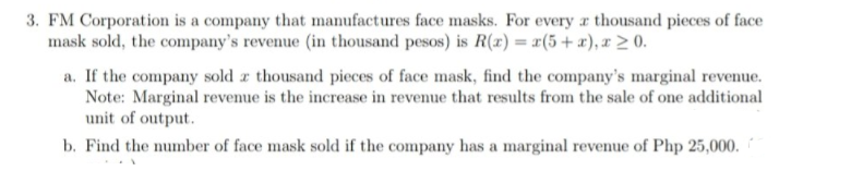 3. FM Corporation is a company that manufactures face masks. For every a thousand pieces of face
mask sold, the company's revenue (in thousand pesos) is R() = r(5+ x), x > 0.
a. If the company sold z thousand pieces of face mask, find the company's marginal revenue.
Note: Marginal revenue is the increase in revenue that results from the sale of one additional
unit of output.
b. Find the number of face mask sold if the company has a marginal revenue of Php 25,000.
