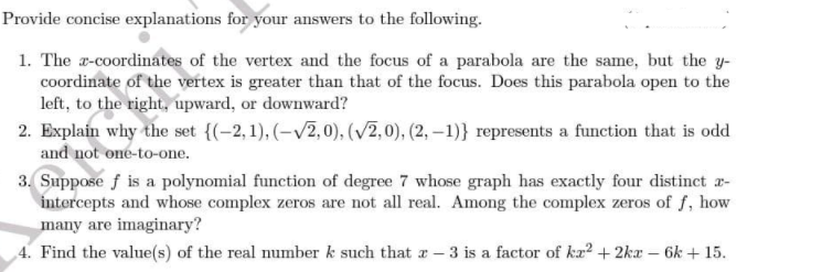 Provide concise explanations for your answers to the following.
1. The r-coordinates of the vertex and the focus of a parabola are the same, but the y-
coordinate of the vertex is greater than that of the focus. Does this parabola open to the
left, to the right, upward, or downward?
2. Explain why the set {(-2,1), (–V2,0), (V2,0), (2, –1)} represents a function that is odd
and not one-to-one.
3. Suppose f is a polynomial function of degree 7 whose graph has exactly four distinct r-
intercepts and whose complex zeros are not all real. Among the complex zeros of f, how
many are imaginary?
4. Find the value(s) of the real number k such that a - 3 is a factor of k² + 2ka – 6k + 15.
