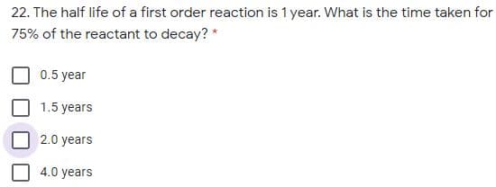 22. The half life of a first order reaction is 1 year. What is the time taken for
75% of the reactant to decay? *
0.5 year
1.5 years
2.0 years
4.0 years
