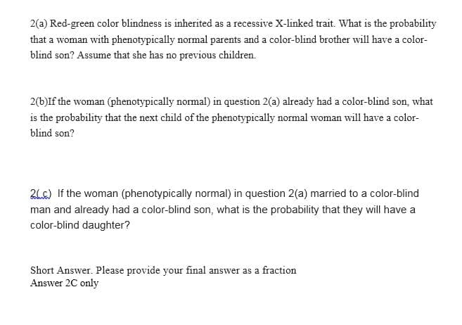 2(a) Red-green color blindness is inherited as a recessive X-linked trait. What is the probability
that a woman with phenotypically normal parents and a color-blind brother will have a color-
blind son? Assume that she has no previous children.
2(b)If the woman (phenotypically normal) in question 2(a) already had a color-blind son, what
is the probability that the next child of the phenotypically normal woman will have a color-
blind son?
2Lc) If the woman (phenotypically normal) in question 2(a) married to a color-blind
man and already had a color-blind son, what is the probability that they will have a
color-blind daughter?
Short Answer. Please provide your final answer as a fraction
Answer 2C only
