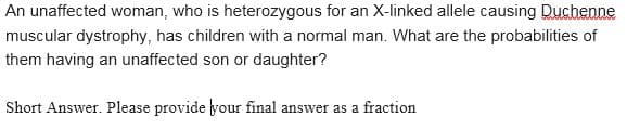 An unaffected woman, who is heterozygous for an X-linked allele causing Duchenne
muscular dystrophy, has children with a normal man. What are the probabilities of
them having an unaffected son or daughter?
Short Answer. Please provide your final answer as a fraction
