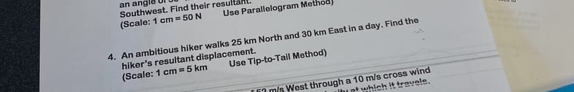 an angle
Southwest. Find their result
(Scale: 1 cm = 50 N
Use Parallelogram Method
4. An ambitious hiker walks 25 km North and 30 km East in a day. Find the
hiker's resultant displacement.
(Scale: 1 cm = 5 km
Use Tip-to-Tail Method)
[m/s West through a 10 m/s cross wind
Lihat which it travele.
E