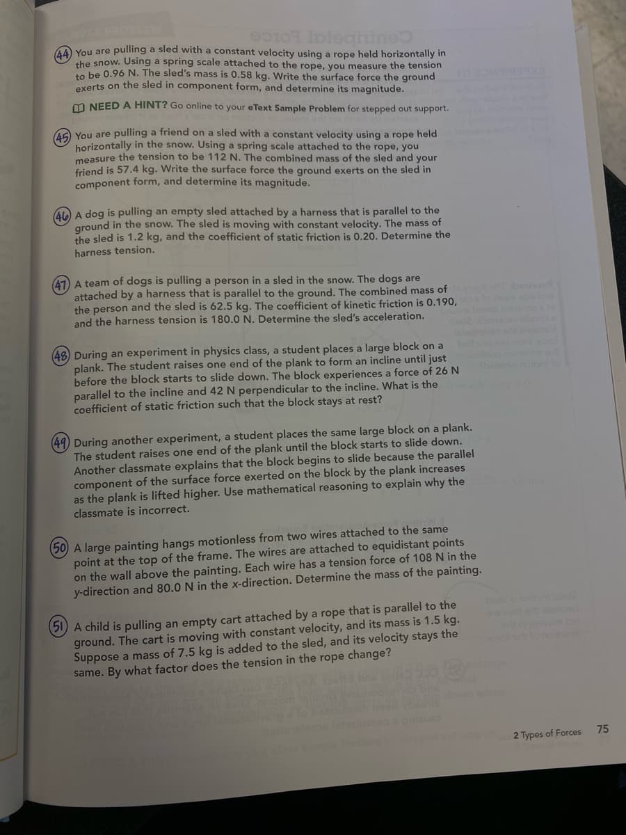 10
Integnine
(44) You are pulling a sled with a constant velocity using a rope held horizontally in
the snow. Using a spring scale attached to the rope, you measure the tension
to be 0.96 N. The sled's mass is 0.58 kg. Write the surface force the ground
exerts on the sled in component form, and determine its magnitude.
NEED A HINT? Go online to your eText Sample Problem for stepped out support.
(45) You are pulling a friend on a sled with a constant velocity using a rope held
horizontally in the snow. Using a spring scale attached to the rope, you
measure the tension to be 112 N. The combined mass of the sled and your
friend is 57.4 kg. Write the surface force the ground exerts on the sled in
component form, and determine its magnitude.
46 A dog is pulling an empty sled attached by a harness that is parallel to the
ground in the snow. The sled is moving with constant velocity. The mass of
the sled is 1.2 kg, and the coefficient of static friction is 0.20. Determine the
harness tension.
(47) A team of dogs is pulling a person in a sled in the snow. The dogs are
attached by a harness that is parallel to the ground. The combined mass of
the person and the sled is 62.5 kg. The coefficient of kinetic friction is 0.190,
and the harness tension is 180.0 N. Determine the sled's acceleration.
(48) During an experiment in physics class, a student places a large block on a
plank. The student raises one end of the plank to form an incline until just
before the block starts to slide down. The block experiences a force of 26 N
parallel to the incline and 42 N perpendicular to the incline. What is the
coefficient of static friction such that the block stays at rest?
(49) During another experiment, a student places the same large block on a plank.
The student raises one end of the plank until the block starts to slide down.
Another classmate explains that the block begins to slide because the parallel
component of the surface force exerted on the block by the plank increases
as the plank is lifted higher. Use mathematical reasoning to explain why they
classmate is incorrect.
(50) A large painting hangs motionless from two wires attached to the same
point at the top of the frame. The wires are attached to equidistant points
on the wall above the painting. Each wire has a tension force of 108 N in the
y-direction and 80.0 N in the x-direction. Determine the mass of the painting.
(51 A child is pulling an empty cart attached by a rope that is parallel to the
ground. The cart is moving with constant velocity, and its mass is 1.5 kg.
Suppose a mass of 7.5 kg is added to the sled, and its velocity stays the
same. By what factor does the tension in the rope change?
065
lepos
out sup
noitpenit
2 Types of Forces
75