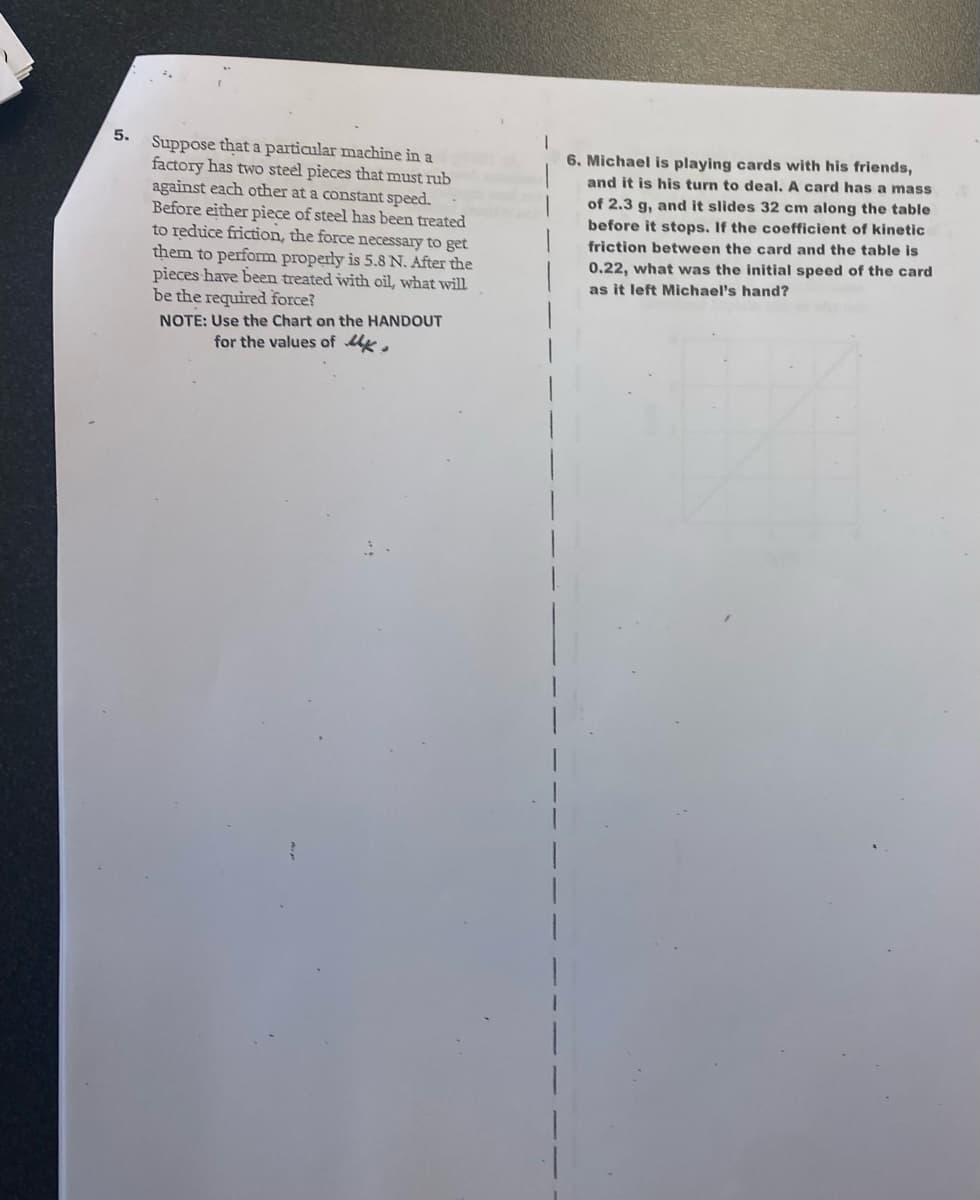 5.
Suppose that a particular machine in a
factory has two steel pieces that must rub
against each other at a constant speed.
Before either piece of steel has been treated
to reduce friction, the force necessary to get
them to perform properly is 5.8 N. After the
pieces have been treated with oil, what will
be the required force?
NOTE: Use the Chart on the HANDOUT
for the values of M
1
6. Michael is playing cards with his friends,
and it is his turn to deal. A card has a mass
of 2.3 g, and it slides 32 cm along the table
before it stops. If the coefficient of kinetic
friction between the card and the table is
0.22, what was the initial speed of the card
as it left Michael's hand?