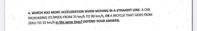4. WHICH HAS MORE ACCELERATION WHEN MOVING IN A STRAIGHT LINE-A CAR
INCREASING ITS SPEED FROM 75 km/h TO 90 km/h, OR A BICYCLE THAT GOES FROM
ZERO TO 15 km/h in the same time? DEFEND YOUR ANSWER.