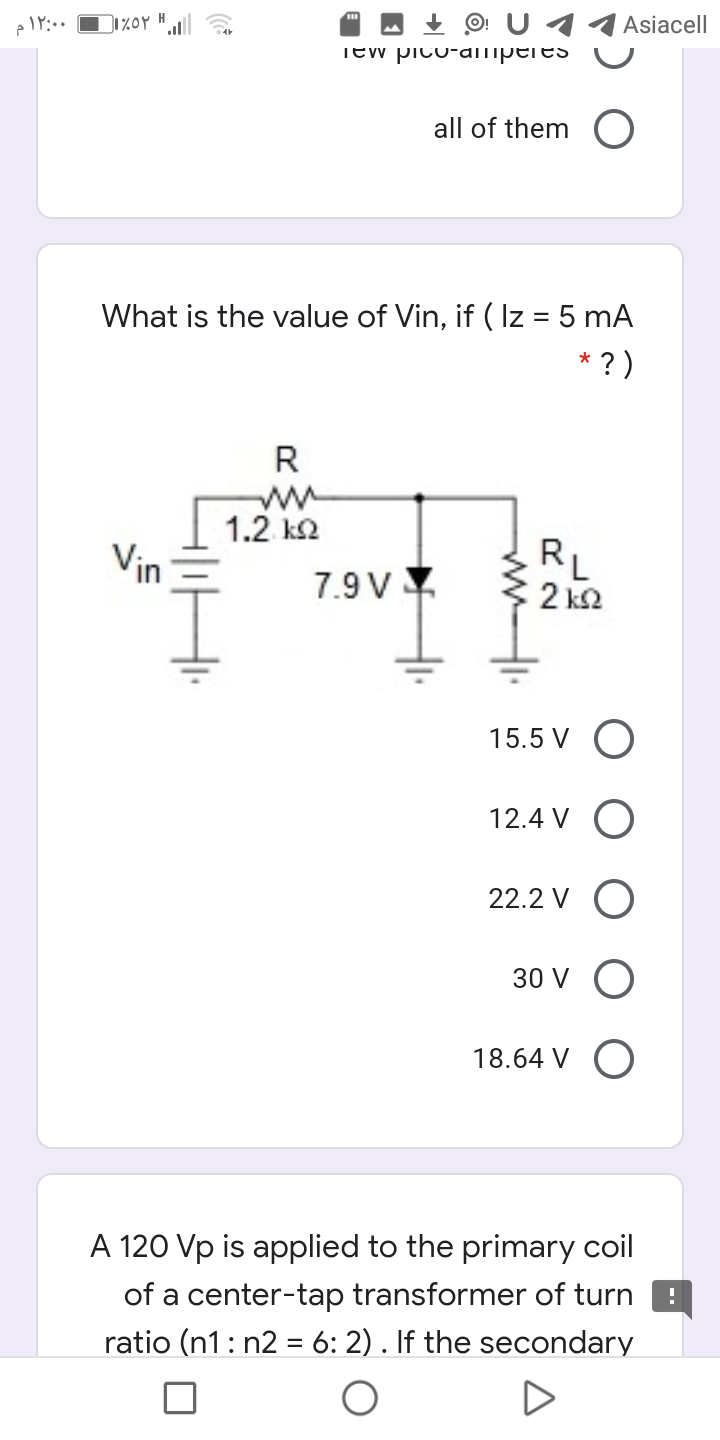 - + O: U 11 Asiacell
Tew pico-ampeies
all of them
What is the value of Vin, if (Iz = 5 mA
* ? )
R
1.2 k2
Vin
7.9 V
RL
2 k2
15.5 V O
12.4 V O
22.2 V O
30 V O
18.64 V O
A 120 Vp is applied to the primary coil
of a center-tap transformer of turn
ratio (n1: n2 = 6: 2) . If the secondary
