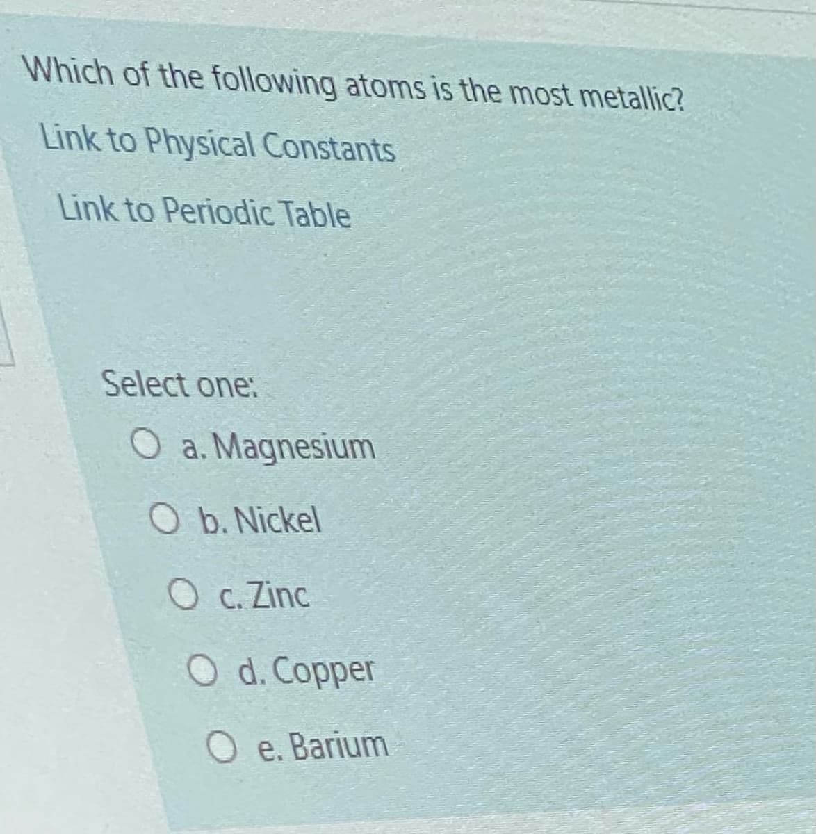 Which of the following atoms is the most metallic?
Link to Physical Constants
Link to Periodic Table
Select one:
O a. Magnesium
O b. Nickel
O c. Zinc
O d. Copper
O e. Barium
