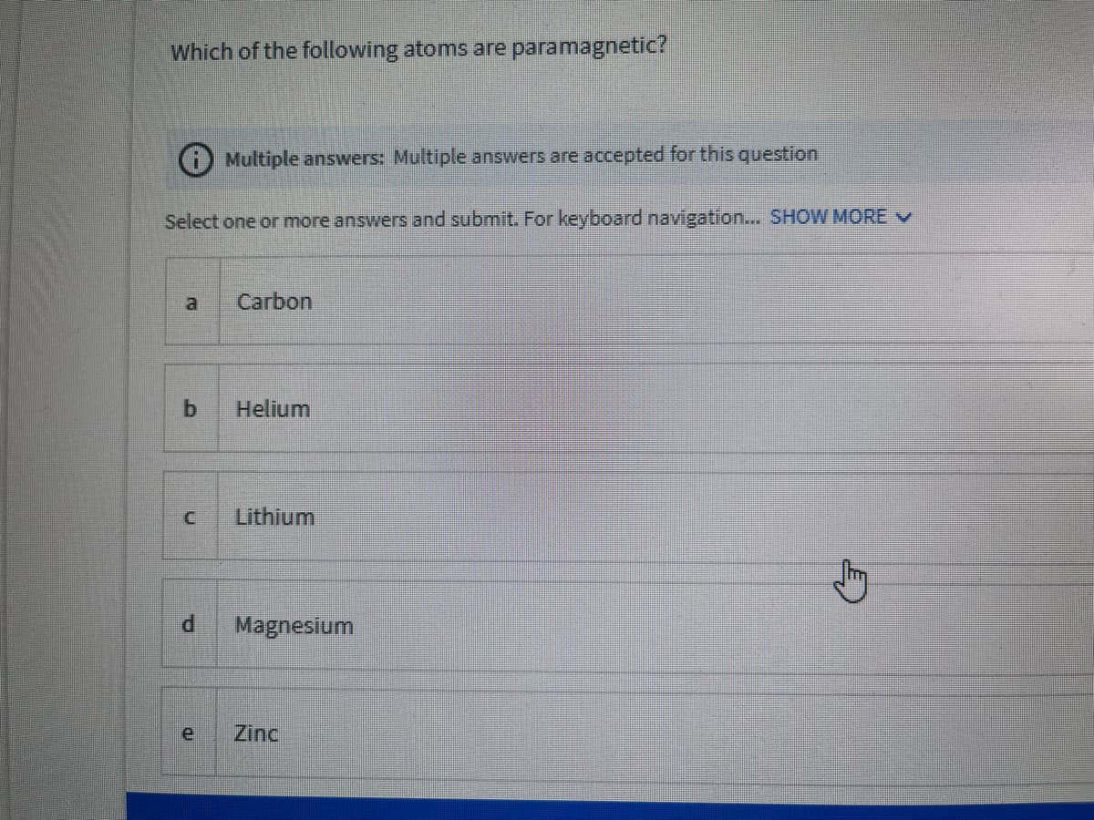 Which of the following atoms are paramagnetic?
Multiple answers: Multiple answers are accepted for this question
Select one or more answers and submit. For keyboard navigation... SHOW MORE V
Carbon
Helium
Lithium
Magnesium
Zinc
