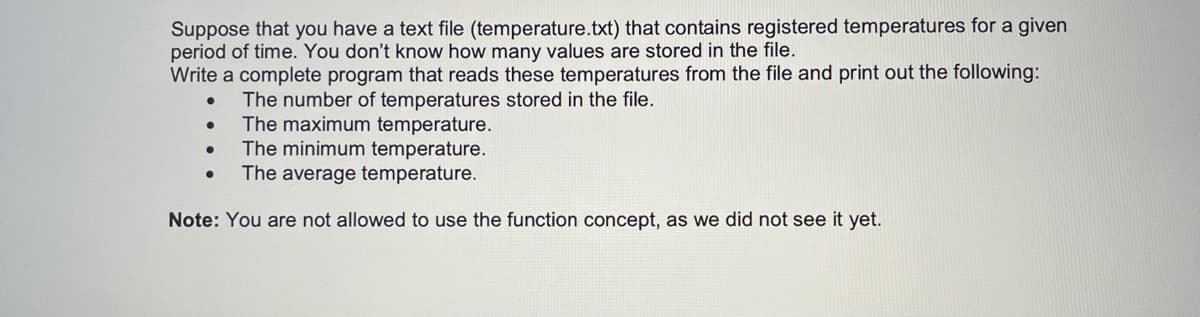 Suppose that you have a text file (temperature.txt) that contains registered temperatures for a given
period of time. You don't know how many values are stored in the file.
Write a complete program that reads these temperatures from the file and print out the following:
The number of temperatures stored in the file.
The maximum temperature.
The minimum temperature.
The average temperature.
Note: You are not allowed to use the function concept, as we did not see it yet.
