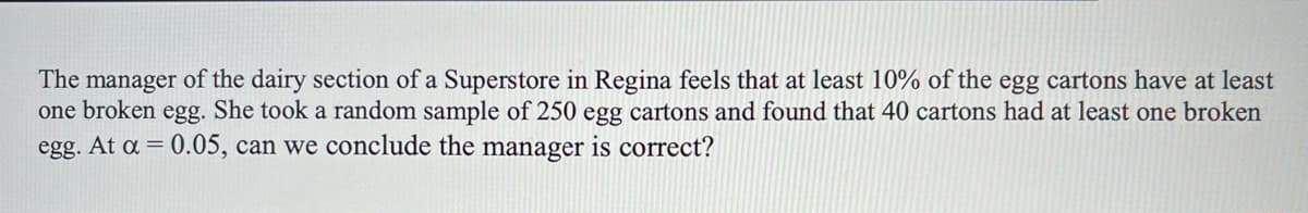 The manager of the dairy section of a Superstore in Regina feels that at least 10% of the egg cartons have at least
one broken egg. She took a random sample of 250 egg cartons and found that 40 cartons had at least one broken
egg. At a = 0.05, can we conclude the manager is correct?

