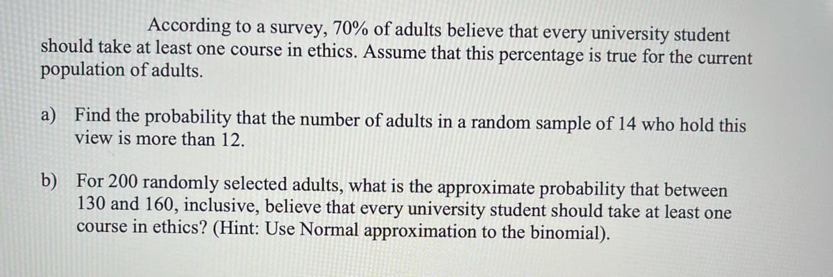 According to a survey, 70% of adults believe that every university student
should take at least one course in ethics. Assume that this percentage is true for the current
population of adults.
a) Find the probability that the number of adults in a random sample of 14 who hold this
view is more than 12.
b) For 200 randomly selected adults, what is the approximate probability that between
130 and 160, inclusive, believe that every university student should take at least one
course in ethics? (Hint: Use Normal approximation to the binomial).
