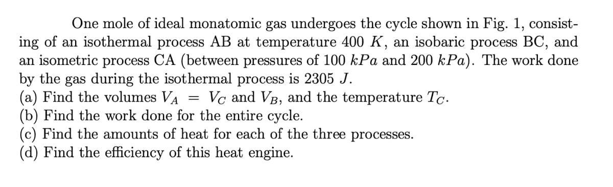 One mole of ideal monatomic gas undergoes the cycle shown in Fig. 1, consist-
ing of an isothermal process AB at temperature 400 K, an isobaric process BC, and
an isometric process CA (between pressures of 100 kPa and 200 kPa). The work done
by the gas during the isothermal process is 2305 J.
(a) Find the volumes VA
(b) Find the work done for the entire cycle.
(c) Find the amounts of heat for each of the three processes.
(d) Find the efficiency of this heat engine.
Vc and VB, and the temperature Tc.
