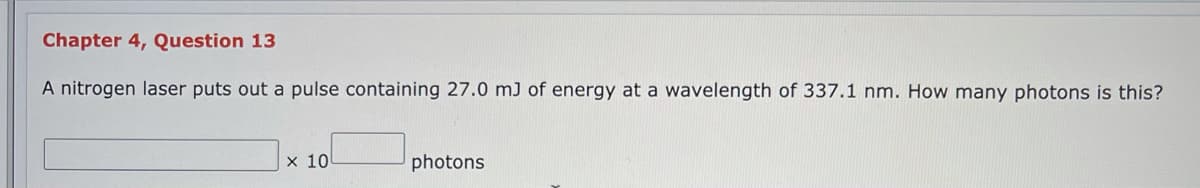 Chapter 4, Question 13
A nitrogen laser puts out a pulse containing 27.0 mJ of energy at a wavelength of 337.1 nm. How many photons is this?
x 10
photons
