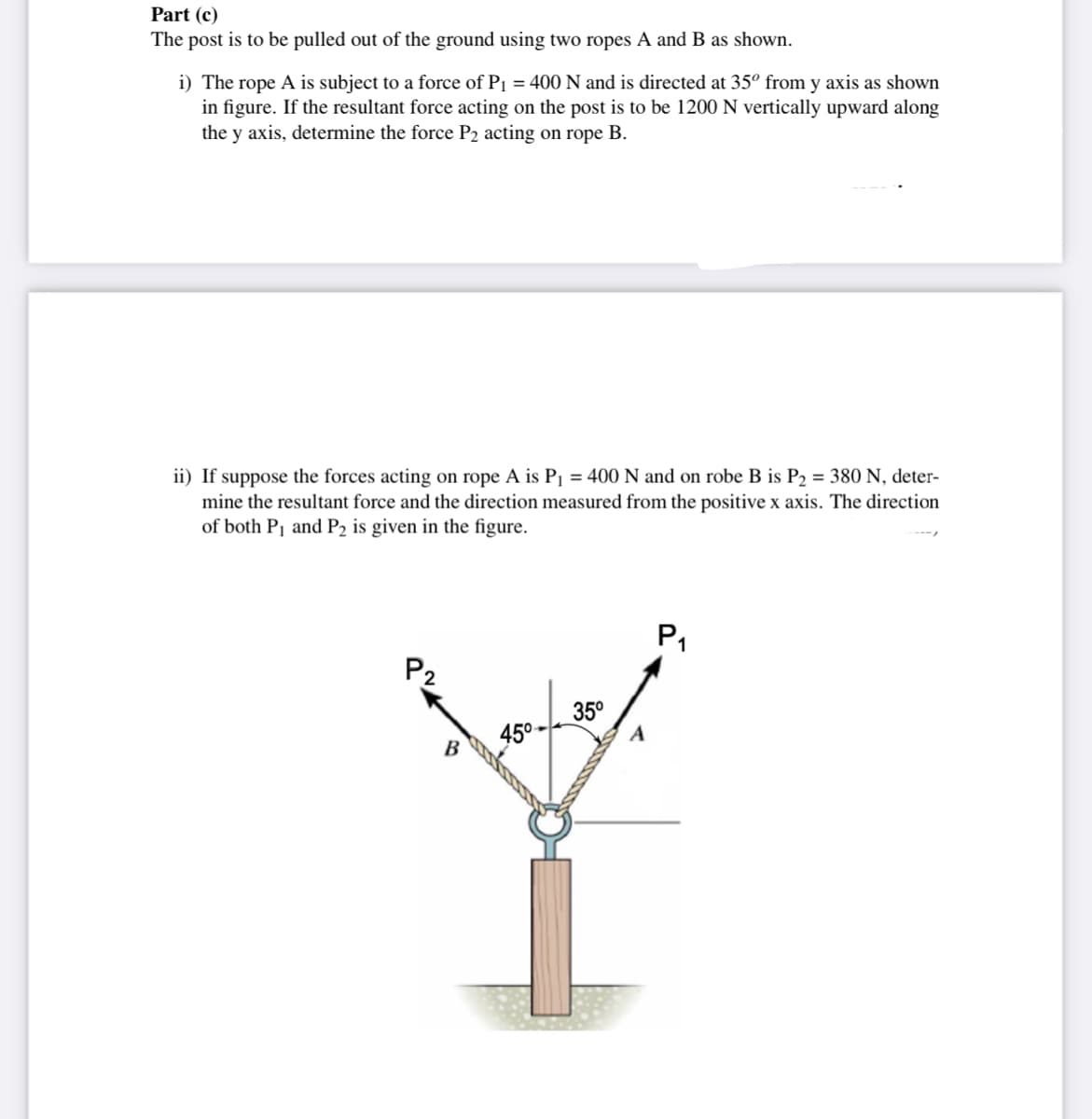 Part (c)
The post is to be pulled out of the ground using two ropes A and B as shown.
i) The rope A is subject to a force of P1 = 400 N and is directed at 35° from y axis as shown
in figure. If the resultant force acting on the post is to be 1200 N vertically upward along
the y axis, determine the force P2 acting on rope B.
ii) If suppose the forces acting on rope A is P1 = 400 N and on robe B is P2 = 380 N, deter-
mine the resultant force and the direction measured from the positive x axis. The direction
of both Pj and P2 is given in the figure.
P1
P2
35°
45°-
B.
