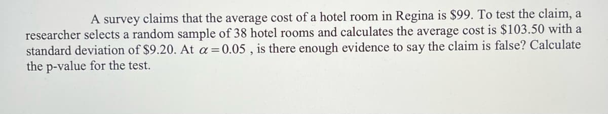 A survey claims that the average cost of a hotel room in Regina is $99. To test the claim, a
researcher selects a random sample of 38 hotel rooms and calculates the average cost is $103.50 with a
standard deviation of $9.20. At a =0.05 , is there enough evidence to say the claim is false? Calculate
the p-value for the test.
