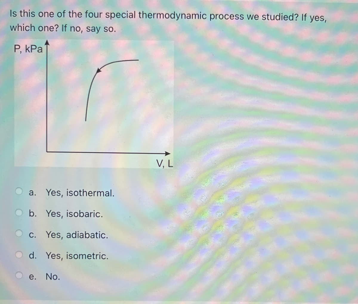 Is this one of the four special thermodynamic process we studied? If yes,
which one? If no, say so.
P, kPa
V, L
a. Yes, isothermal.
b. Yes, isobaric.
C. Yes, adiabatic.
d. Yes, isometric.
e. No.
