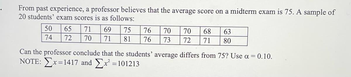 From past experience, a professor believes that the average score on a midterm exam is 75. A sample of
20 students' exam scores is as follows:
50
65
71
69
75
76
70
70
68
63
74
72
70
71
81
76
73
72
71
80
Can the professor conclude that the students' average differs from 75? Use a = 0.10.
NOTE: x=1417 and x
= 101213

