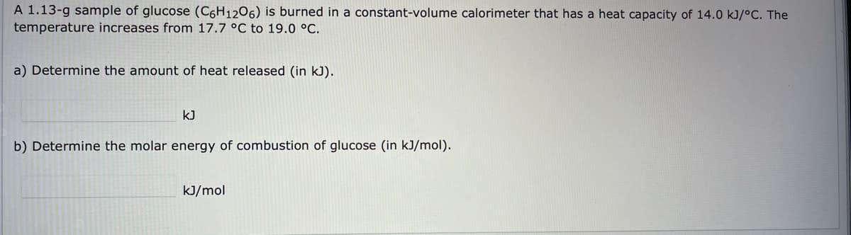 A 1.13-g sample of glucose (C6H12O6) is burned in a constant-volume calorimeter that has a heat capacity of 14.0 kJ/°C. The
temperature increases from 17.7 °C to 19.0 °C.
a) Determine the amount of heat released (in kJ).
kJ
b) Determine the molar energy of combustion of glucose (in kJ/mol).
kJ/mol
